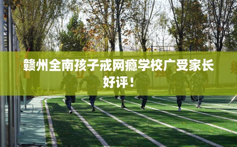 赣州全南孩子戒网瘾学校广受家长好评！