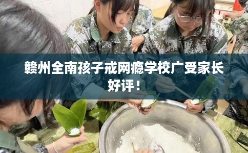 赣州全南孩子戒网瘾学校广受家长好评！