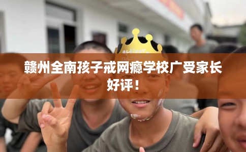 赣州全南孩子戒网瘾学校广受家长好评！