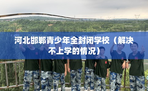 河北邯郸青少年全封闭学校（解决不上学的情况）
