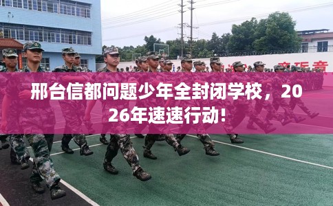 邢台信都问题少年全封闭学校，2026年速速行动!