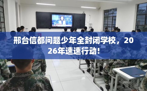 邢台信都问题少年全封闭学校，2026年速速行动!