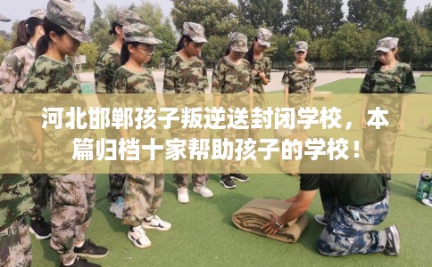 河北邯郸孩子叛逆送封闭学校，本篇归档十家帮助孩子的学校！