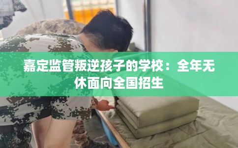 嘉定监管叛逆孩子的学校：全年无休面向全国招生