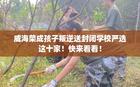 威海荣成孩子叛逆送封闭学校严选这十家！快来看看！