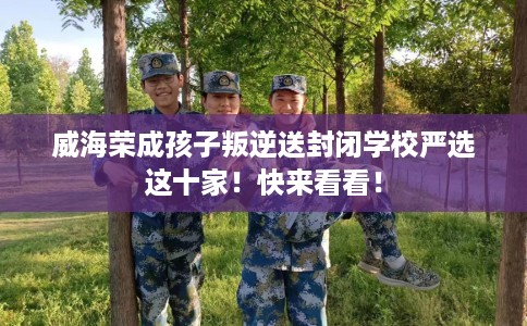 威海荣成孩子叛逆送封闭学校严选这十家！快来看看！