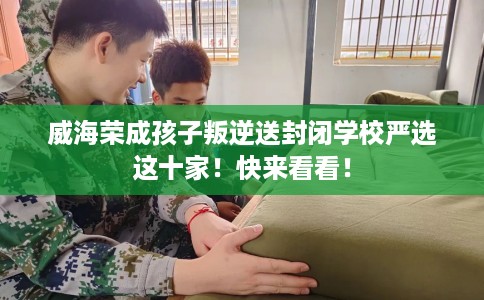 威海荣成孩子叛逆送封闭学校严选这十家！快来看看！