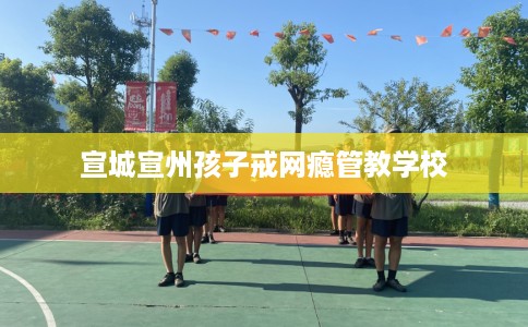 宣城宣州孩子戒网瘾管教学校