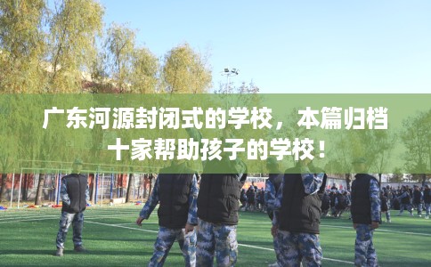 广东河源封闭式的学校，本篇归档十家帮助孩子的学校！