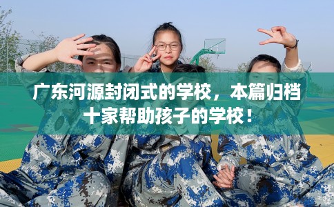广东河源封闭式的学校，本篇归档十家帮助孩子的学校！