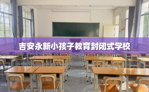 吉安永新小孩子教育封闭式学校