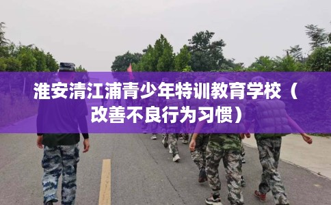 淮安清江浦青少年特训教育学校（改善不良行为习惯）