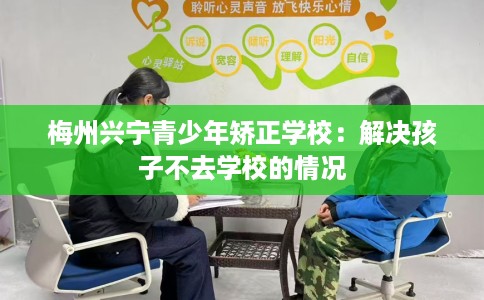 梅州兴宁青少年矫正学校：解决孩子不去学校的情况