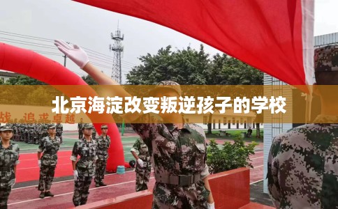 北京海淀改变叛逆孩子的学校