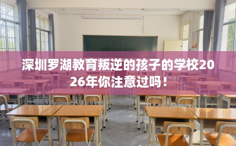 深圳罗湖教育叛逆的孩子的学校2026年你注意过吗！