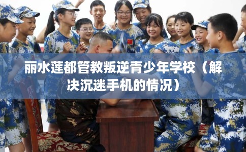 丽水莲都管教叛逆青少年学校（解决沉迷手机的情况）