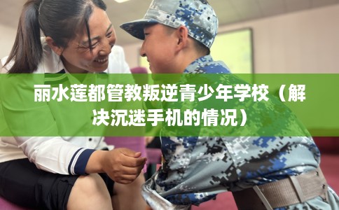 丽水莲都管教叛逆青少年学校（解决沉迷手机的情况）