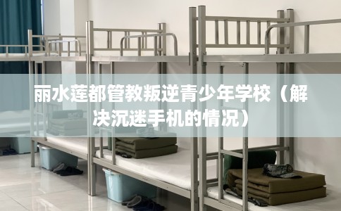 丽水莲都管教叛逆青少年学校（解决沉迷手机的情况）