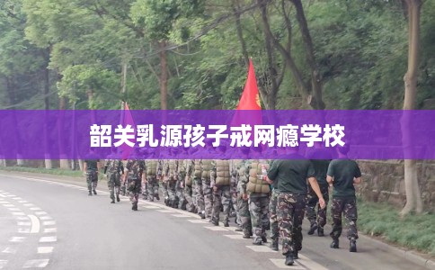 韶关乳源孩子戒网瘾学校