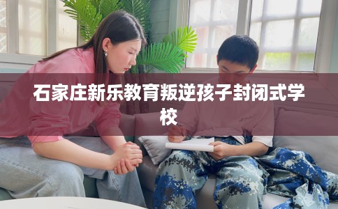 石家庄新乐教育叛逆孩子封闭式学校