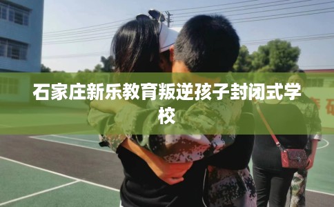 石家庄新乐教育叛逆孩子封闭式学校