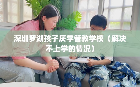 深圳罗湖孩子厌学管教学校（解决不上学的情况）