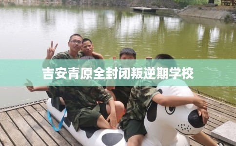 吉安青原全封闭叛逆期学校