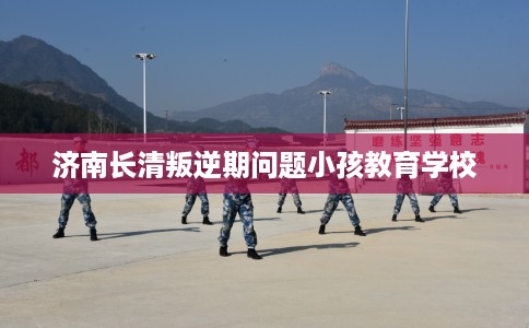 济南长清叛逆期问题小孩教育学校