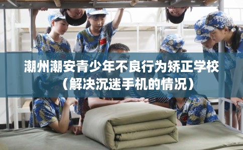 潮州潮安青少年不良行为矫正学校（解决沉迷手机的情况）