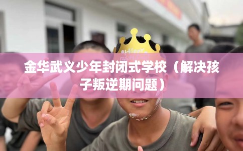 金华武义少年封闭式学校（解决孩子叛逆期问题）