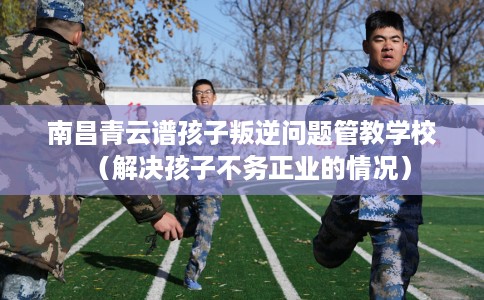 南昌青云谱孩子叛逆问题管教学校（解决孩子不务正业的情况）