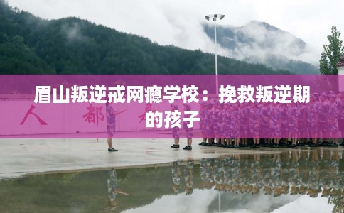 眉山叛逆戒网瘾学校：挽救叛逆期的孩子