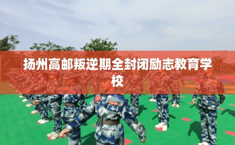 扬州高邮叛逆期全封闭励志教育学校