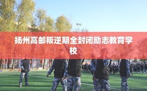 扬州高邮叛逆期全封闭励志教育学校