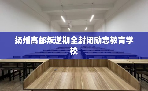 扬州高邮叛逆期全封闭励志教育学校