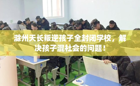 滁州天长叛逆孩子全封闭学校，解决孩子混社会的问题！