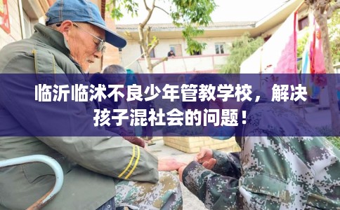 临沂临沭不良少年管教学校，解决孩子混社会的问题！