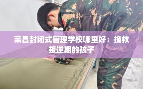 荣昌封闭式管理学校哪里好：挽救叛逆期的孩子