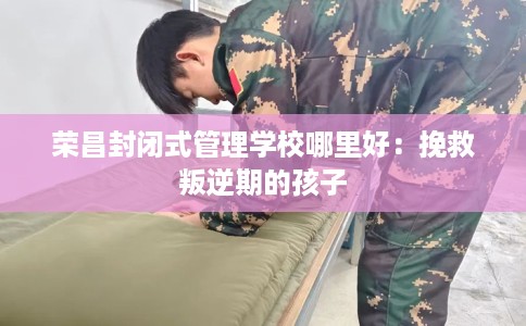 荣昌封闭式管理学校哪里好：挽救叛逆期的孩子