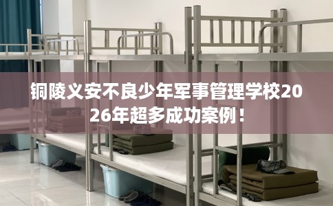 铜陵义安不良少年军事管理学校2026年超多成功案例！