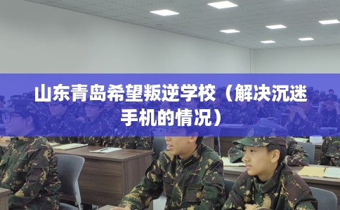山东青岛希望叛逆学校（解决沉迷手机的情况）