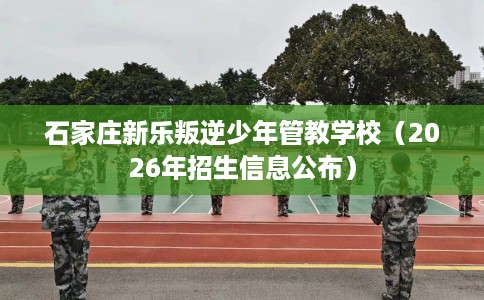 石家庄新乐叛逆少年管教学校（2026年招生信息公布）