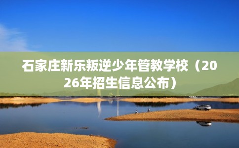 石家庄新乐叛逆少年管教学校（2026年招生信息公布）