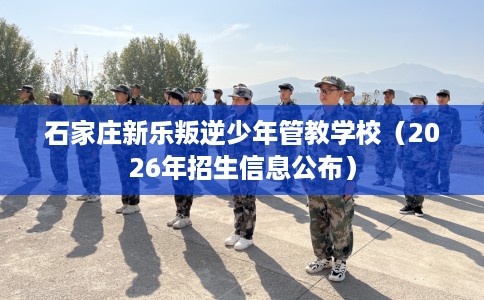 石家庄新乐叛逆少年管教学校（2026年招生信息公布）