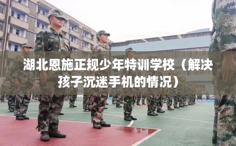 湖北恩施正规少年特训学校（解决孩子沉迷手机的情况）