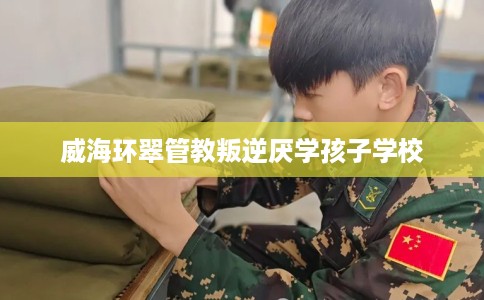 威海环翠管教叛逆厌学孩子学校