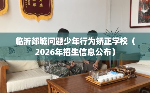 临沂郯城问题少年行为矫正学校（2026年招生信息公布）
