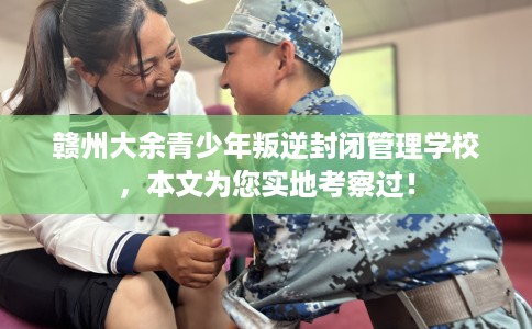 赣州大余青少年叛逆封闭管理学校，本文为您实地考察过！