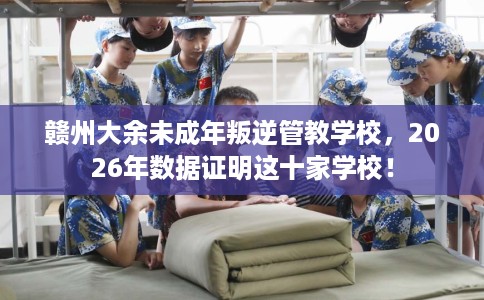 赣州大余未成年叛逆管教学校，2026年数据证明这十家学校！