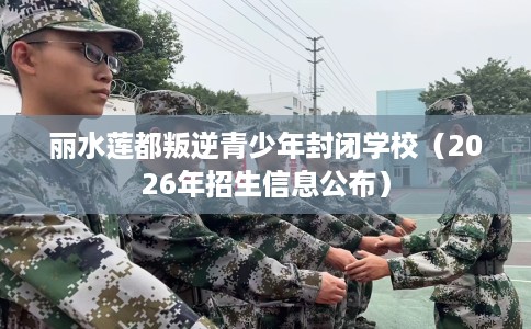 丽水莲都叛逆青少年封闭学校（2026年招生信息公布）